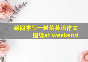 给同学写一封信英语作文围绕at weekend